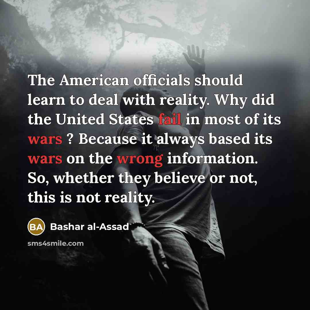 “The American officials should learn to deal with reality. Why did the United States fail in most of its wars ? Because it always based its wars on the wrong information. So, whether they believe or not, this is not reality.” quote by Bashar al-Assad