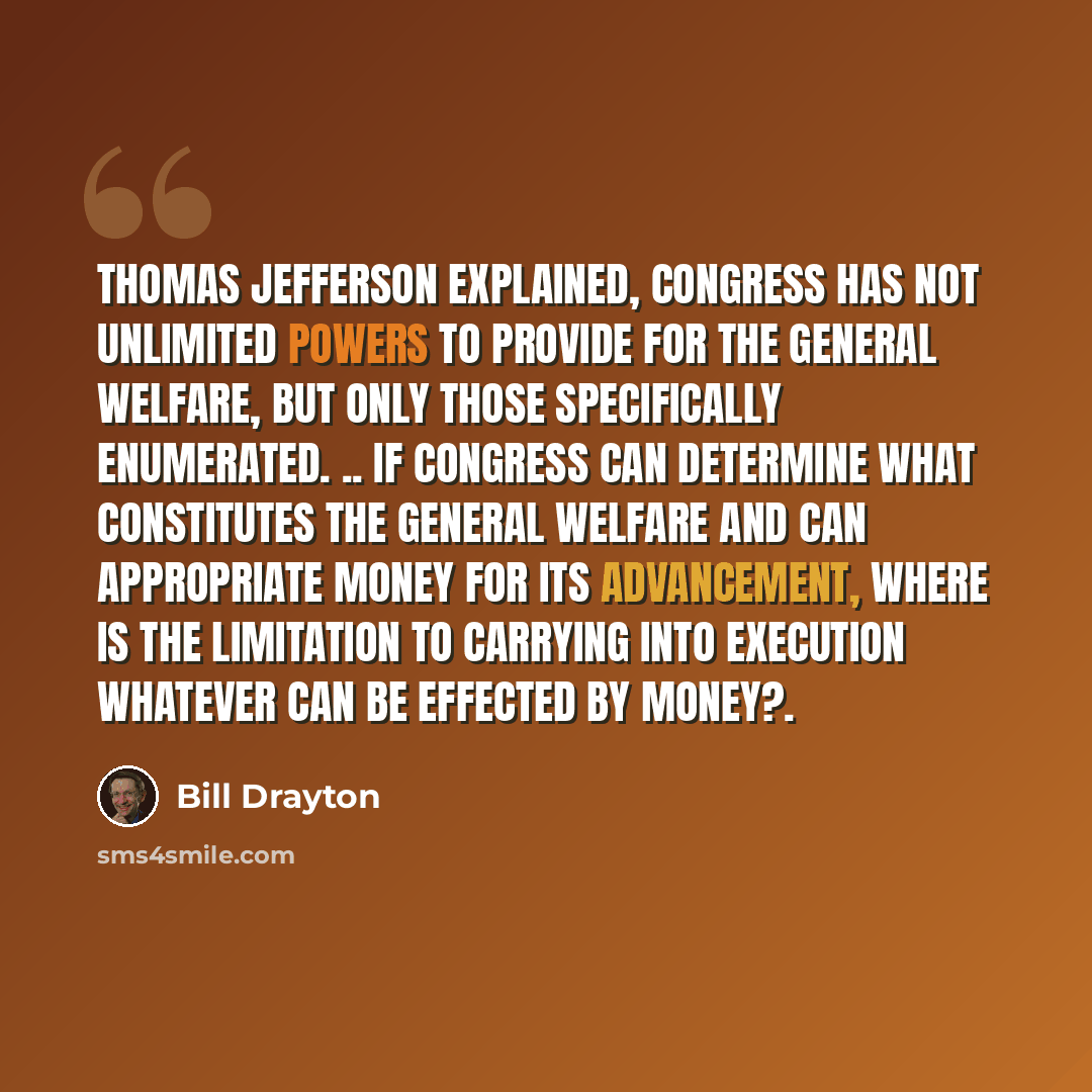 “Thomas Jefferson explained, Congress has not unlimited powers to provide for the general welfare, but only those specifically enumerated. .. If Congress can determine what constitutes the general welfare and can appropriate money for its advancement, where is the limitation to carrying into…” quote by Bill Drayton