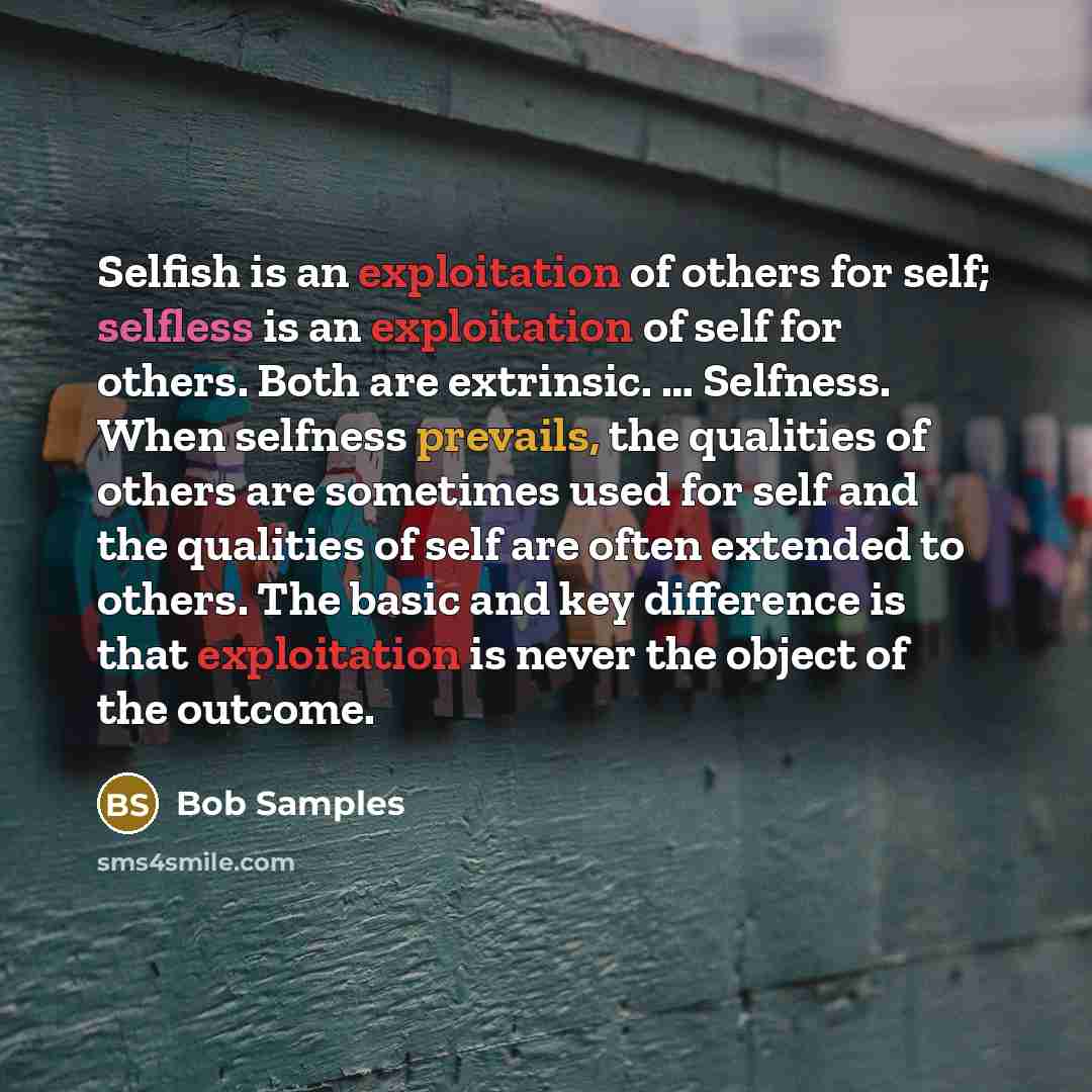 “Selfish is an exploitation of others for self; selfless is an exploitation of self for others. Both are extrinsic. … Selfness. When selfness prevails, the qualities of others are sometimes used for self and the qualities of self are often extended to others. The basic and key difference is that…” quote by Bob Samples