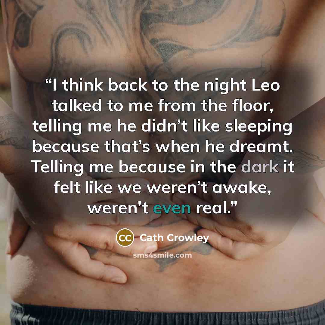 “I think back to the night Leo talked to me from the floor, telling me he didn’t like sleeping because that’s when he dreamt. Telling me because in the dark it felt like we weren’t awake, weren’t even real.” quote by Cath Crowley