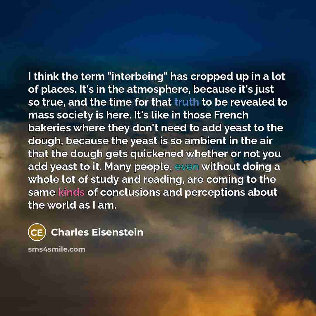 “I think the term "interbeing" has cropped up in a lot of places. It's in the atmosphere, because it's just so true, and the time for that truth to be revealed to mass society is here. It's like in those French bakeries where they don't need to add yeast to the dough, because the yeast is so…” quote by Charles Eisenstein