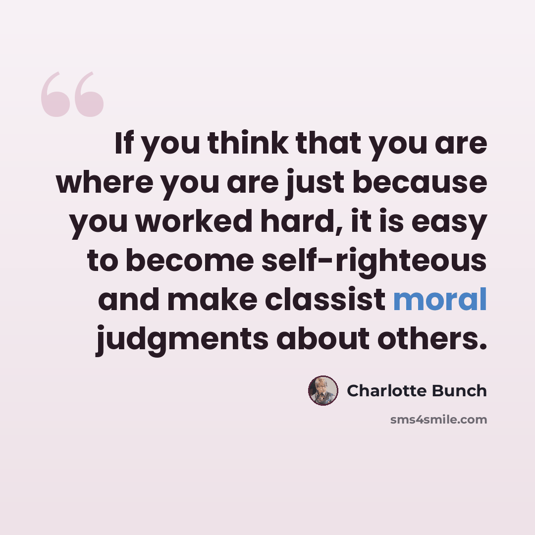 “If you think that you are where you are just because you worked hard, it is easy to become self-righteous and make classist moral judgments about others.” quote by Charlotte Bunch