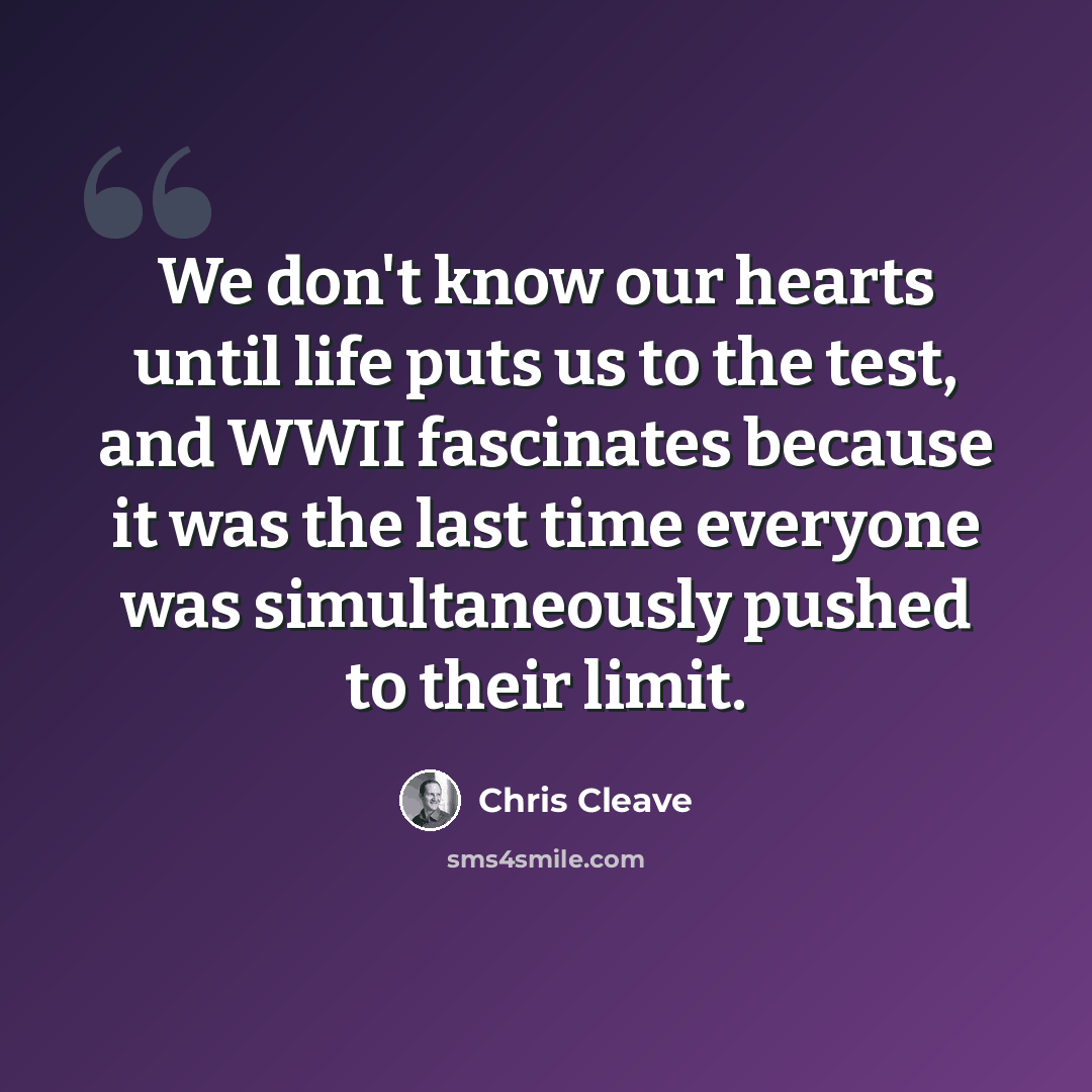“We don't know our hearts until life puts us to the test, and WWII fascinates because it was the last time everyone was simultaneously pushed to their limit.” quote by Chris Cleave
