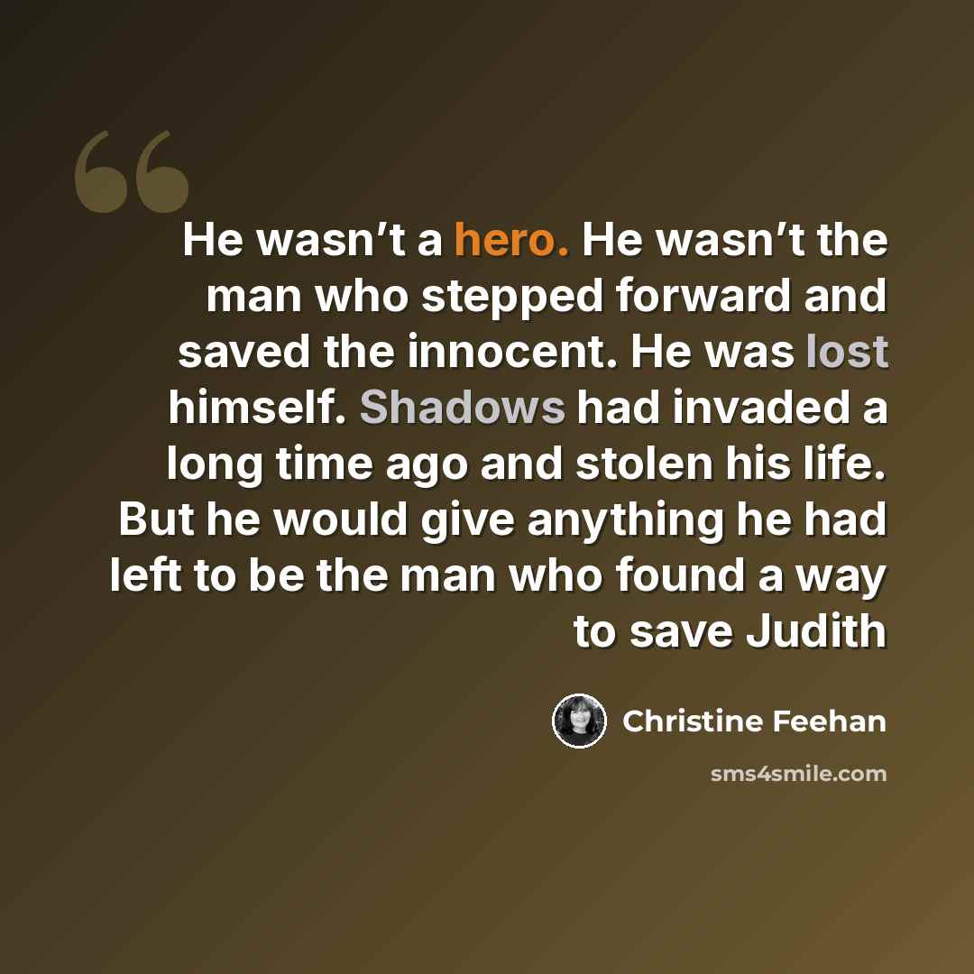 “He wasn’t a hero. He wasn’t the man who stepped forward and saved the innocent. He was lost himself. Shadows had invaded a long time ago and stolen his life. But he would give anything he had left to be the man who found a way to save Judith” quote by Christine Feehan