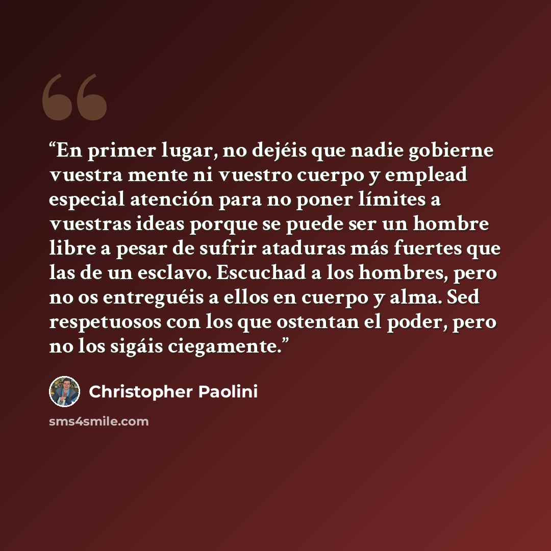 “En primer lugar, no dejéis que nadie gobierne vuestra mente ni vuestro cuerpo y emplead especial atención para no poner límites a vuestras ideas porque se puede ser un hombre libre a pesar de sufrir ataduras más fuertes que las de un esclavo. Escuchad a los hombres, pero no os entreguéis a ellos…” quote by Christopher Paolini