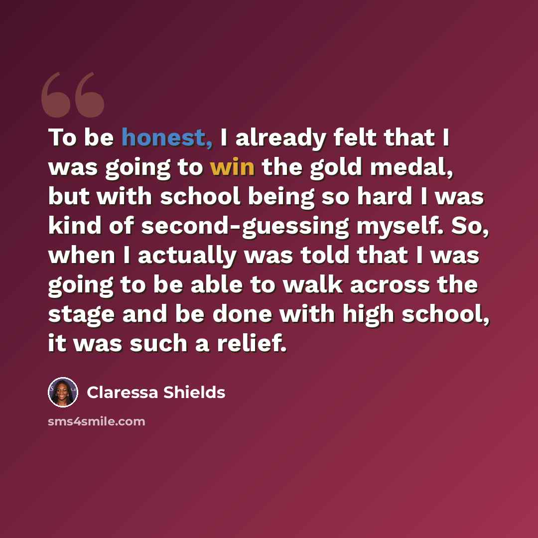 “To be honest, I already felt that I was going to win the gold medal, but with school being so hard I was kind of second-guessing myself. So, when I actually was told that I was going to be able to walk across the stage and be done with high school, it was such a relief.” quote by Claressa Shields