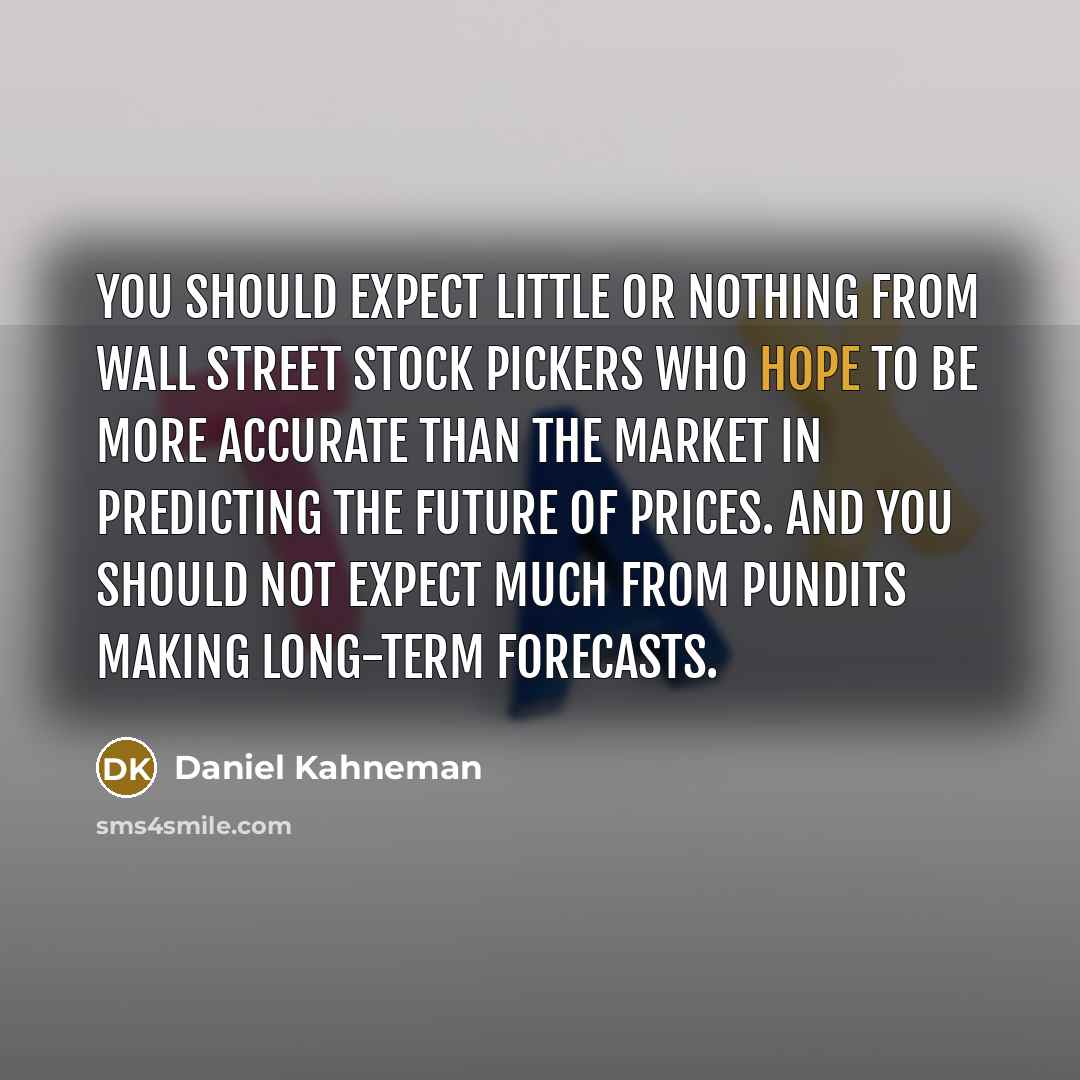 “You should expect little or nothing from Wall Street stock pickers who hope to be more accurate than the market in predicting the future of prices. And you should not expect much from pundits making long-term forecasts.” quote by Daniel Kahneman