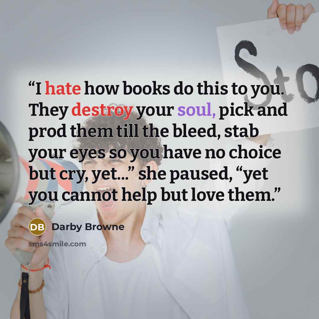 “I hate how books do this to you. They destroy your soul, pick and prod them till the bleed, stab your eyes so you have no choice but cry, yet...” she paused, “yet you cannot help but love them.” quote by Darby Browne