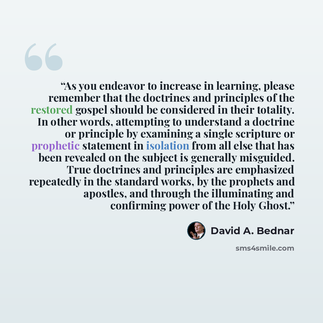 “As you endeavor to increase in learning, please remember that the doctrines and principles of the restored gospel should be considered in their totality. In other words, attempting to understand a doctrine or principle by examining a single scripture or prophetic statement in isolation from all…” quote by David A. Bednar