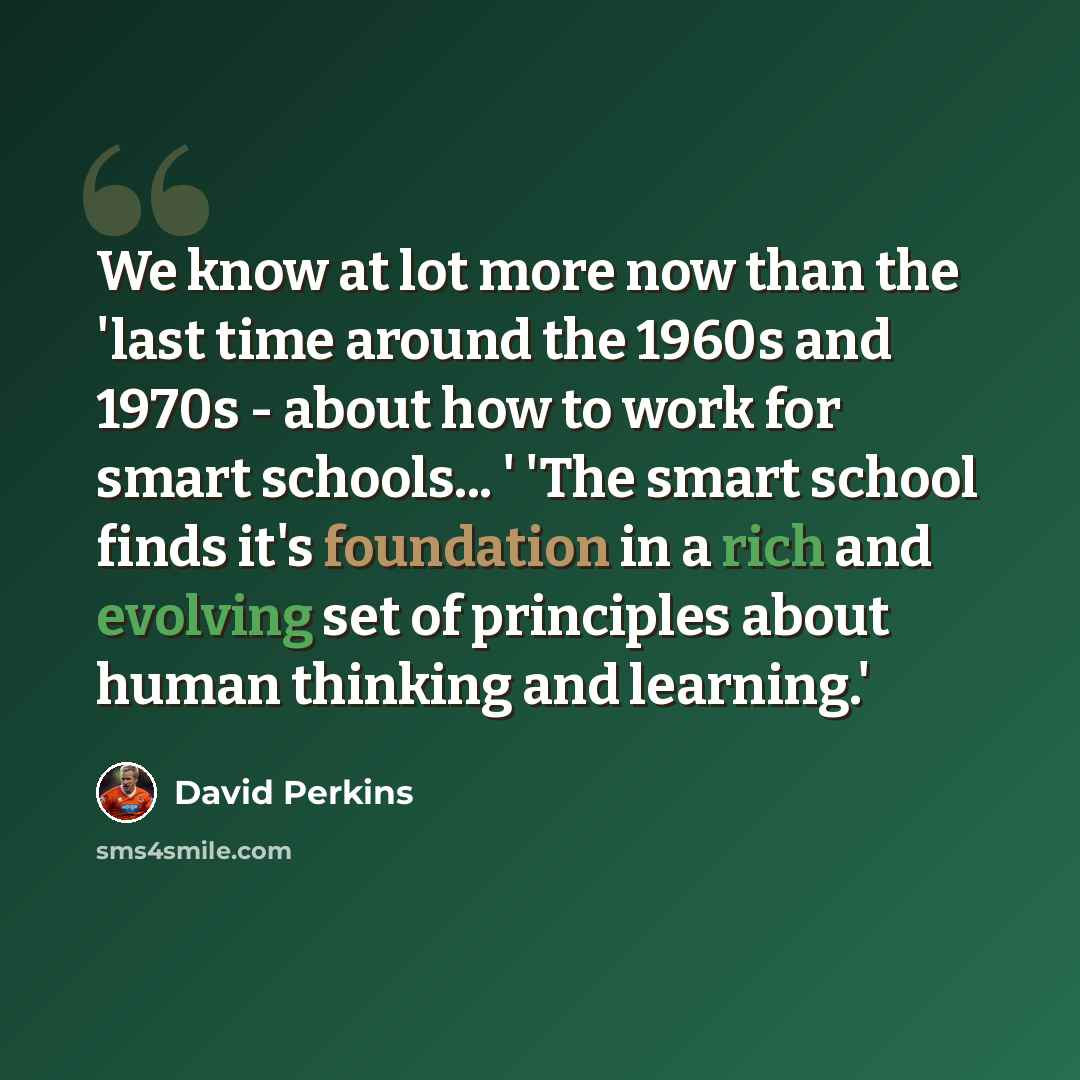 “We know at lot more now than the 'last time around the 1960s and 1970s - about how to work for smart schools... ' 'The smart school finds it's foundation in a rich and evolving set of principles about human thinking and learning.'” quote by David Perkins