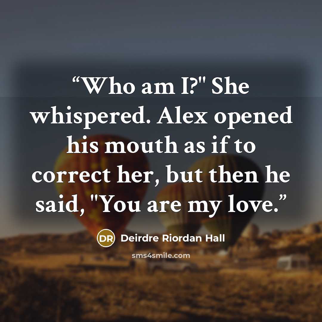 “Who am I?" She whispered. Alex opened his mouth as if to correct her, but then he said, "You are my love.” quote by Deirdre Riordan Hall