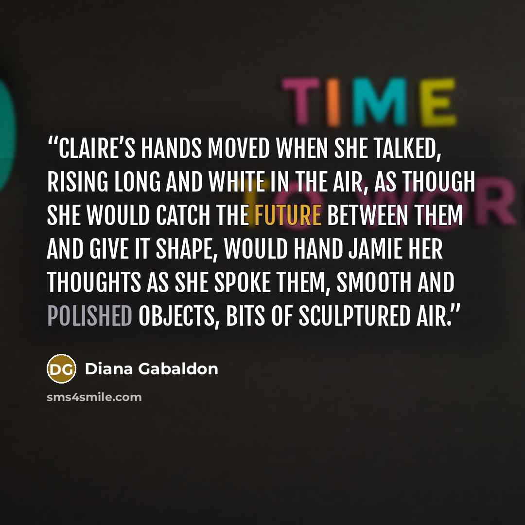 “Claire’s hands moved when she talked, rising long and white in the air, as though she would catch the future between them and give it shape, would hand Jamie her thoughts as she spoke them, smooth and polished objects, bits of sculptured air.” quote by Diana Gabaldon