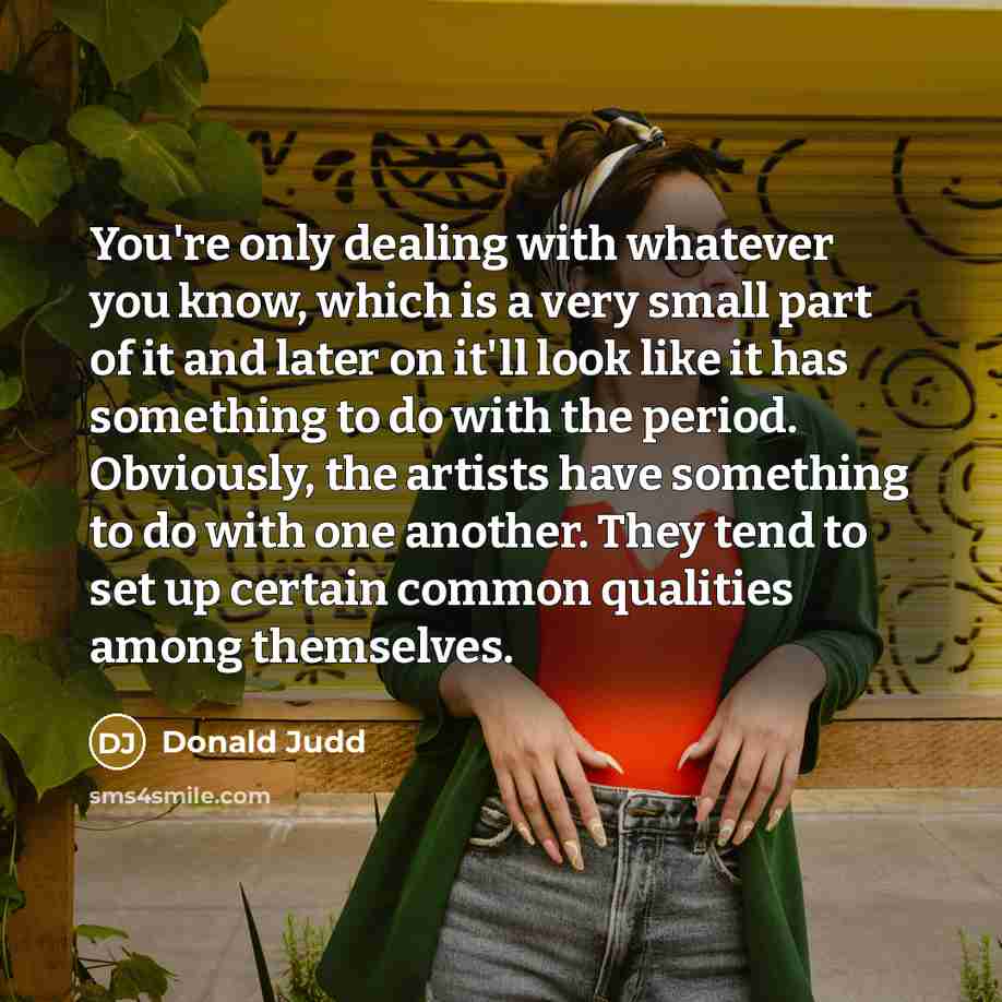 “You're only dealing with whatever you know, which is a very small part of it and later on it'll look like it has something to do with the period. Obviously, the artists have something to do with one another. They tend to set up certain common qualities among themselves.” quote by Donald Judd