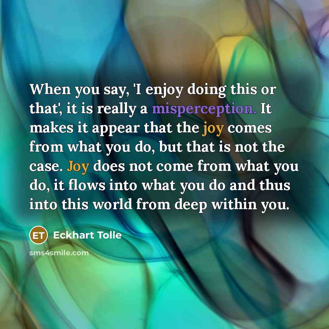 “When you say, 'I enjoy doing this or that', it is really a misperception. It makes it appear that the joy comes from what you do, but that is not the case. Joy does not come from what you do, it flows into what you do and thus into this world from deep within you.” quote by Eckhart Tolle