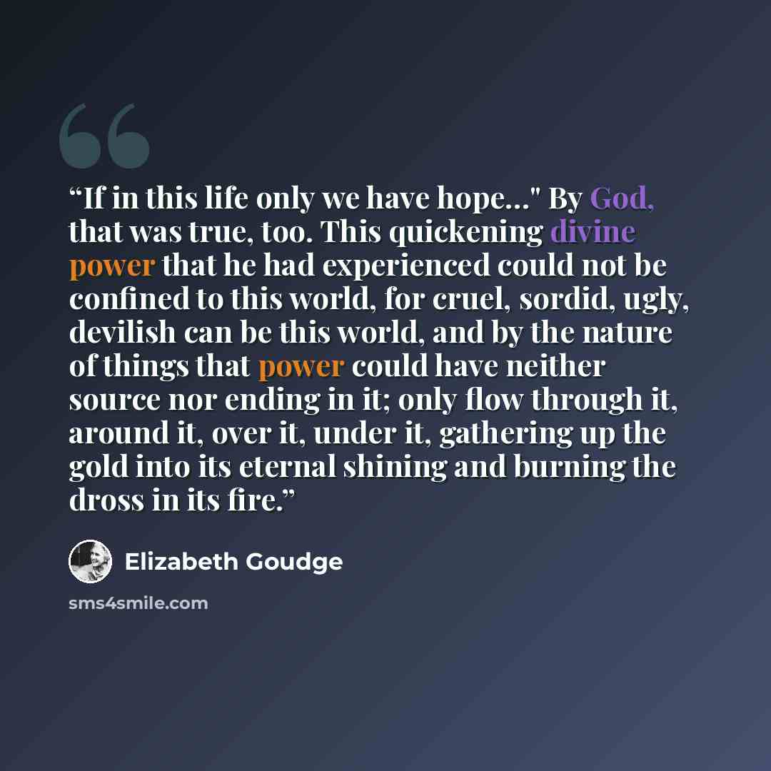 “If in this life only we have hope…" By God, that was true, too. This quickening divine power that he had experienced could not be confined to this world, for cruel, sordid, ugly, devilish can be this world, and by the nature of things that power could have neither source nor ending in it; only…” quote by Elizabeth Goudge
