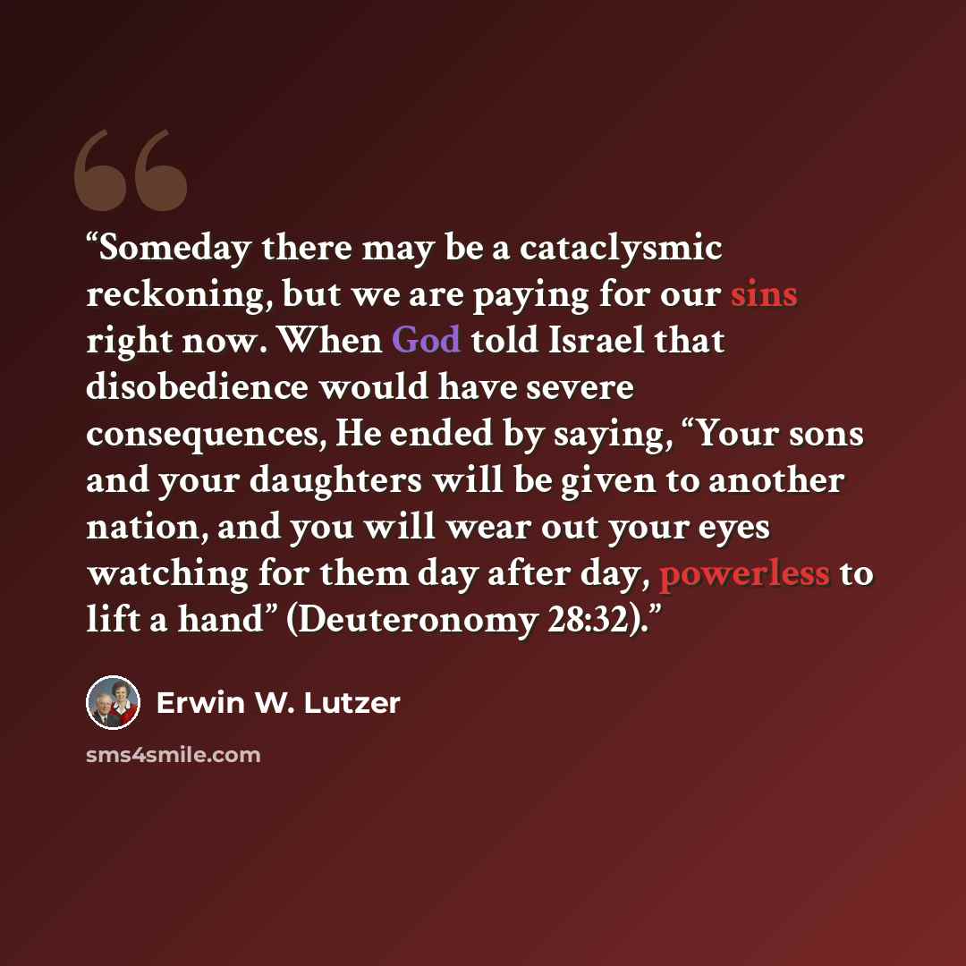 “Someday there may be a cataclysmic reckoning, but we are paying for our sins right now. When God told Israel that disobedience would have severe consequences, He ended by saying, “Your sons and your daughters will be given to another nation, and you will wear out your eyes watching for them day…” quote by Erwin W. Lutzer