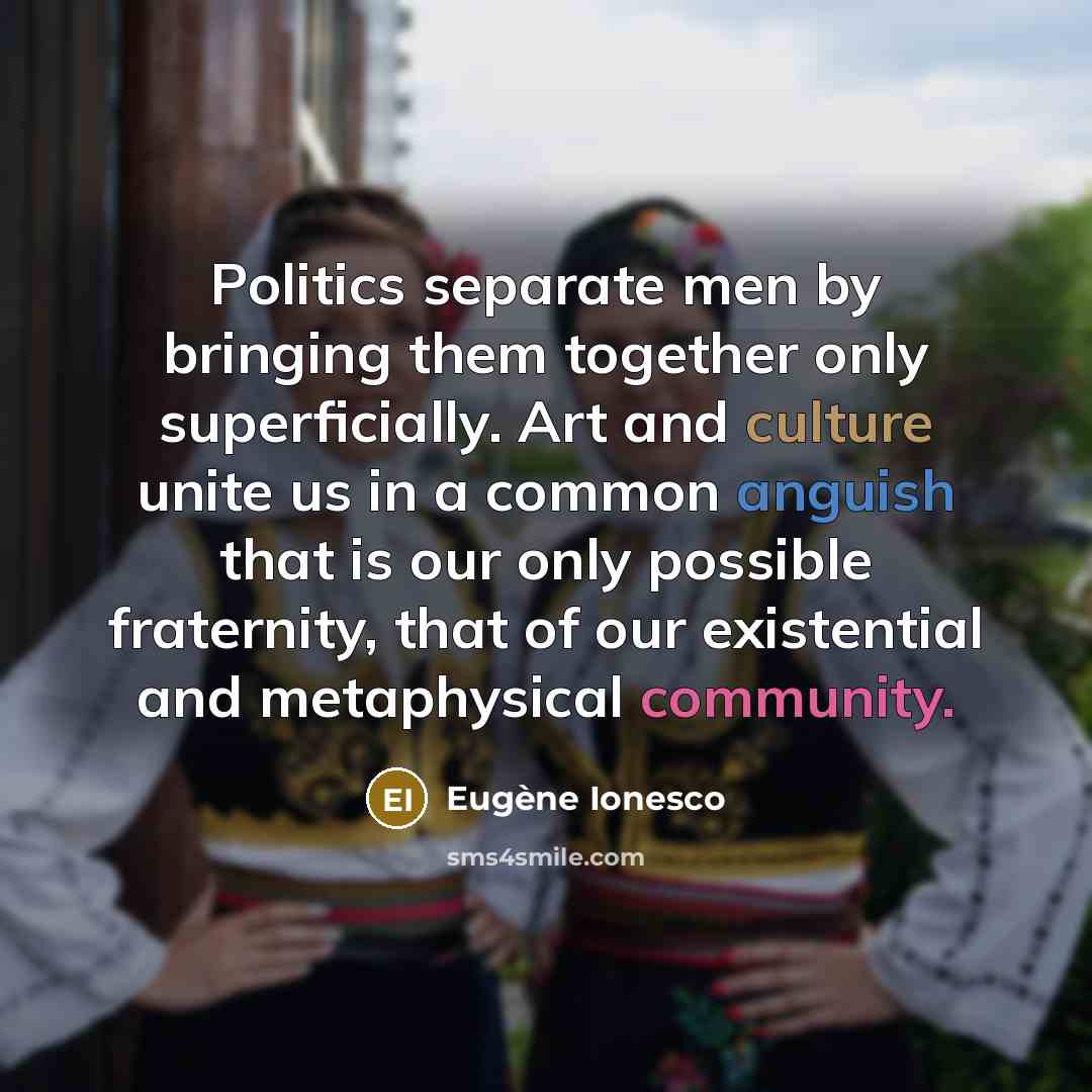 “Politics separate men by bringing them together only superficially. Art and culture unite us in a common anguish that is our only possible fraternity, that of our existential and metaphysical community.” quote by Eugene Ionesco