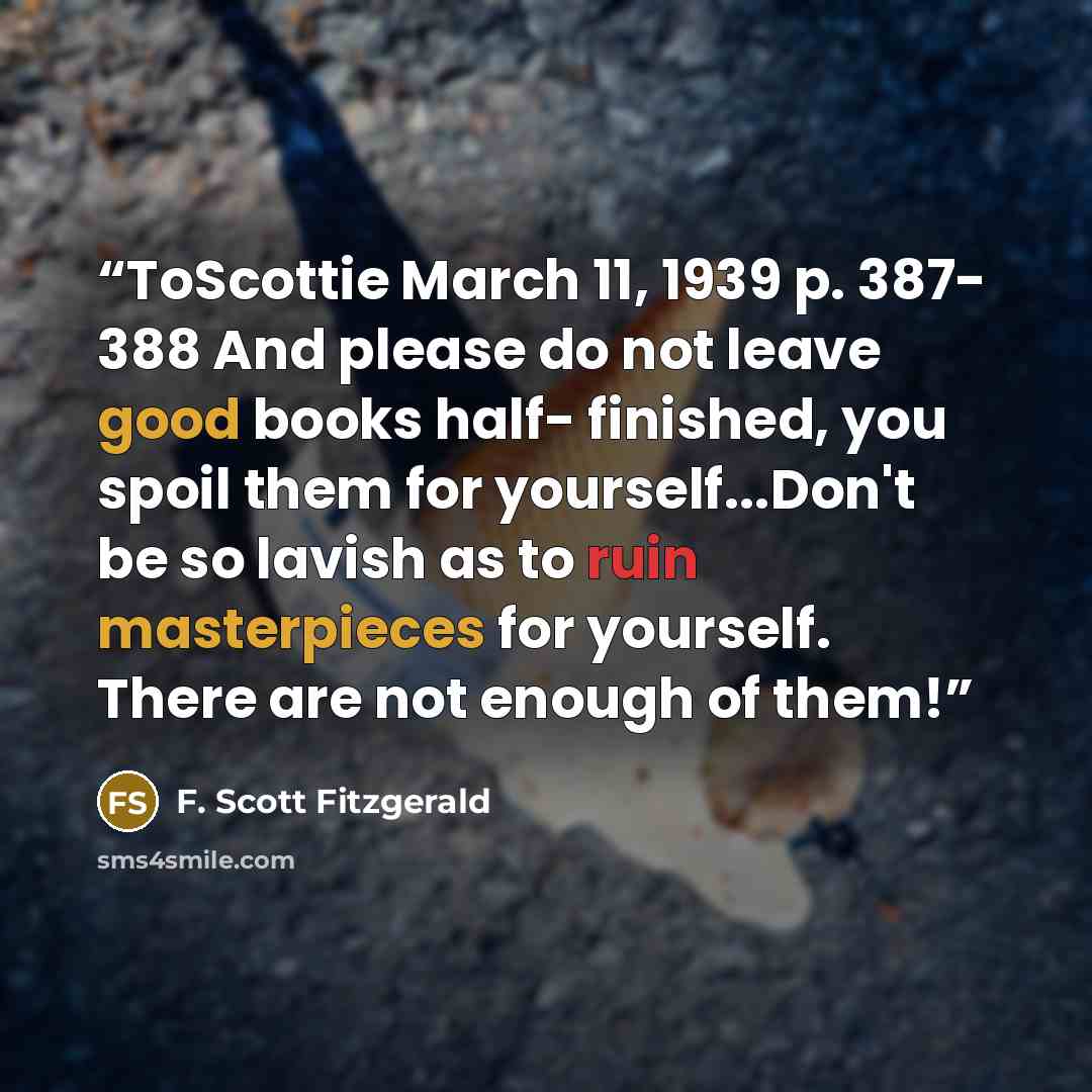 “ToScottie March 11, 1939 p. 387- 388 And please do not leave good books half- finished, you spoil them for yourself...Don't be so lavish as to ruin masterpieces for yourself. There are not enough of them!” quote by F. Scott Fitzgerald