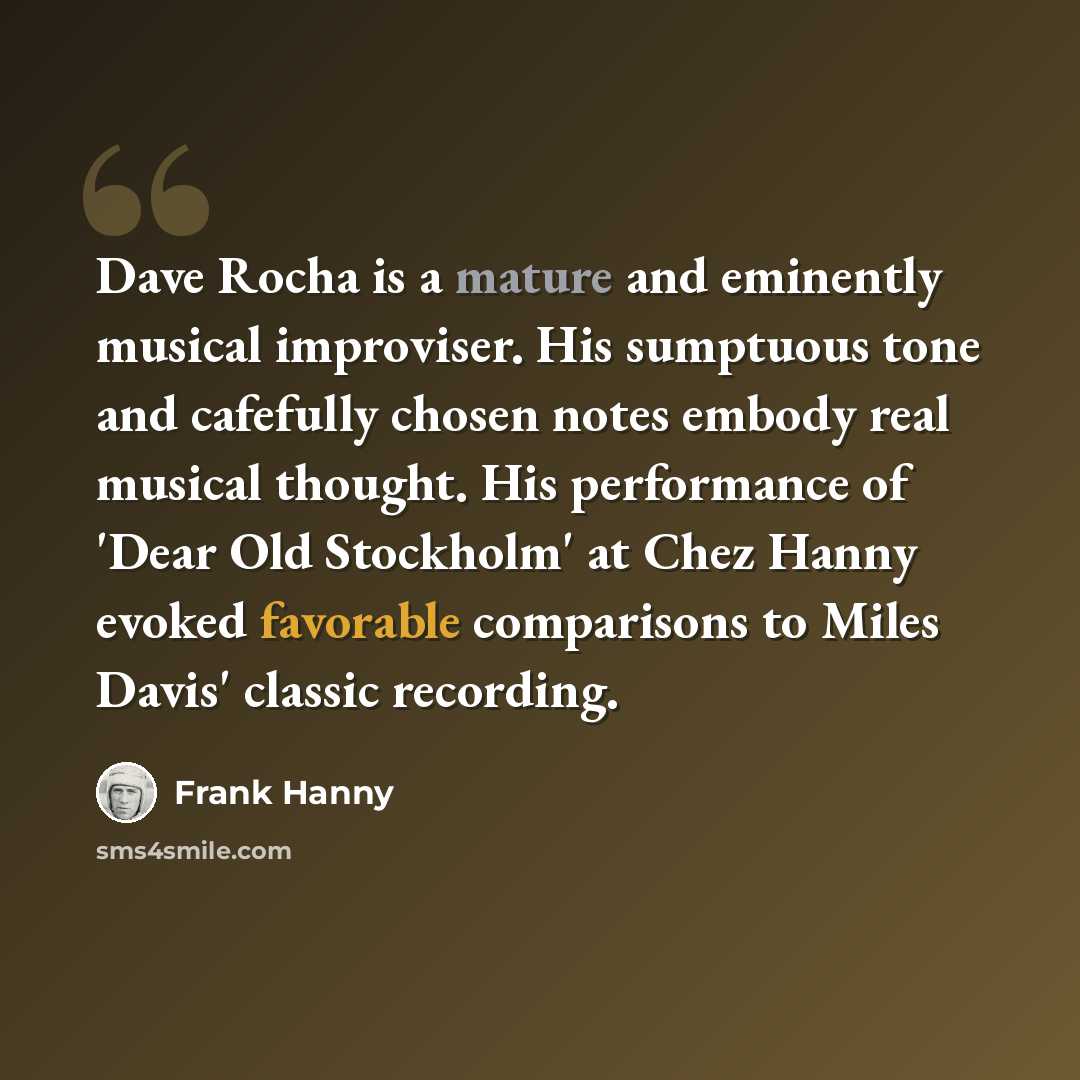 “Dave Rocha is a mature and eminently musical improviser. His sumptuous tone and cafefully chosen notes embody real musical thought. His performance of 'Dear Old Stockholm' at Chez Hanny evoked favorable comparisons to Miles Davis' classic recording.” quote by Frank Hanny