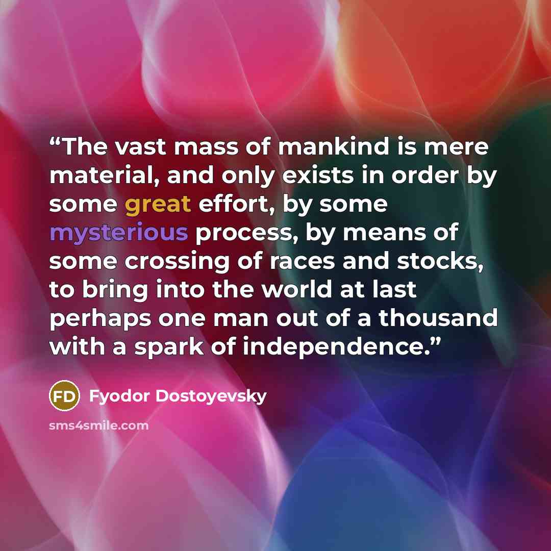 “The vast mass of mankind is mere material, and only exists in order by some great effort, by some mysterious process, by means of some crossing of races and stocks, to bring into the world at last perhaps one man out of a thousand with a spark of independence.” quote by Fyodor Dostoyevsky