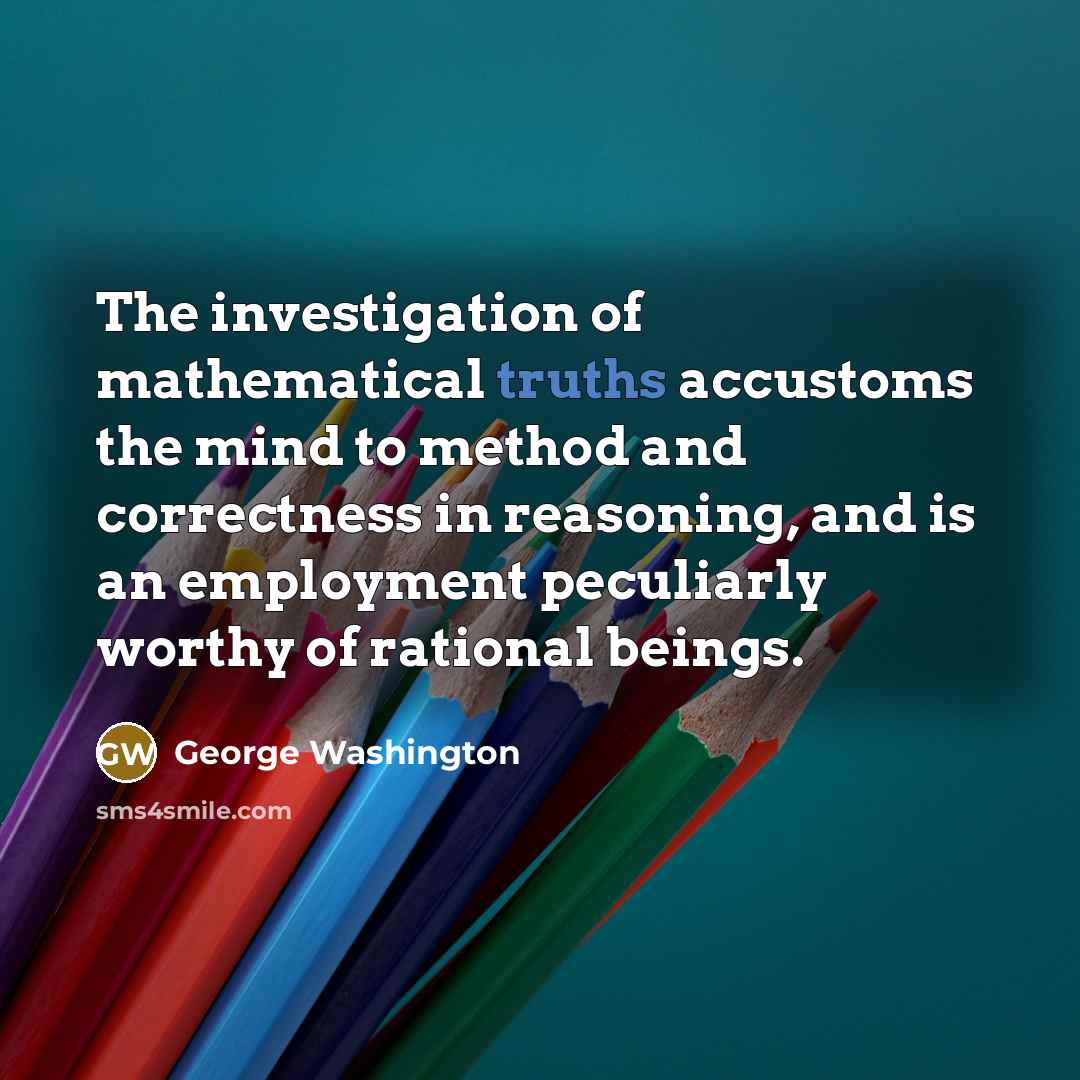 “The investigation of mathematical truths accustoms the mind to method and correctness in reasoning, and is an employment peculiarly worthy of rational beings.” quote by George Washington