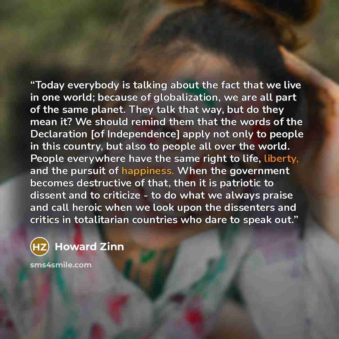 “Today everybody is talking about the fact that we live in one world; because of globalization, we are all part of the same planet. They talk that way, but do they mean it? We should remind them that the words of the Declaration [of Independence] apply not only to people in this country, but also…” quote by Howard Zinn