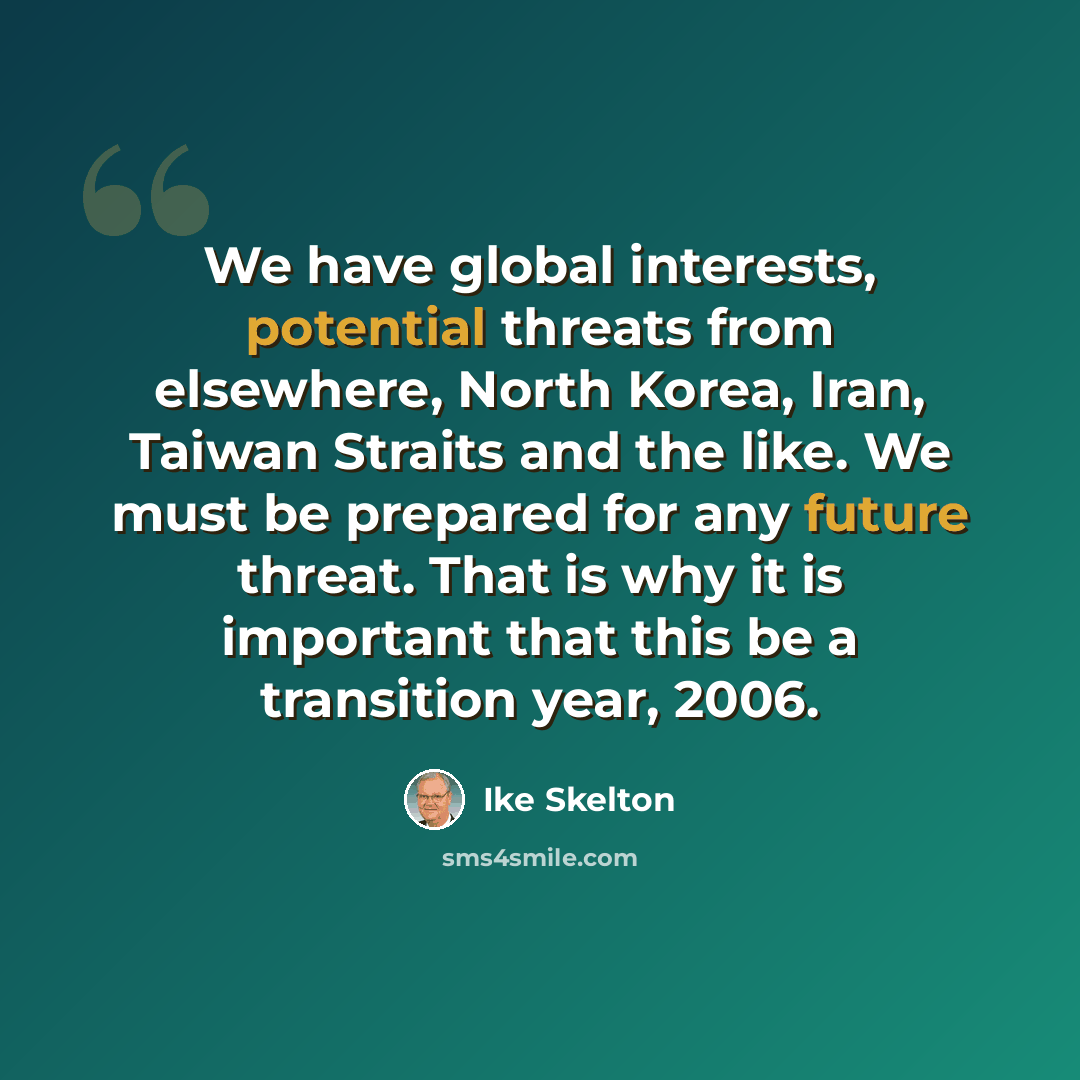 “We have global interests, potential threats from elsewhere, North Korea, Iran, Taiwan Straits and the like. We must be prepared for any future threat. That is why it is important that this be a transition year, 2006.” quote by Ike Skelton