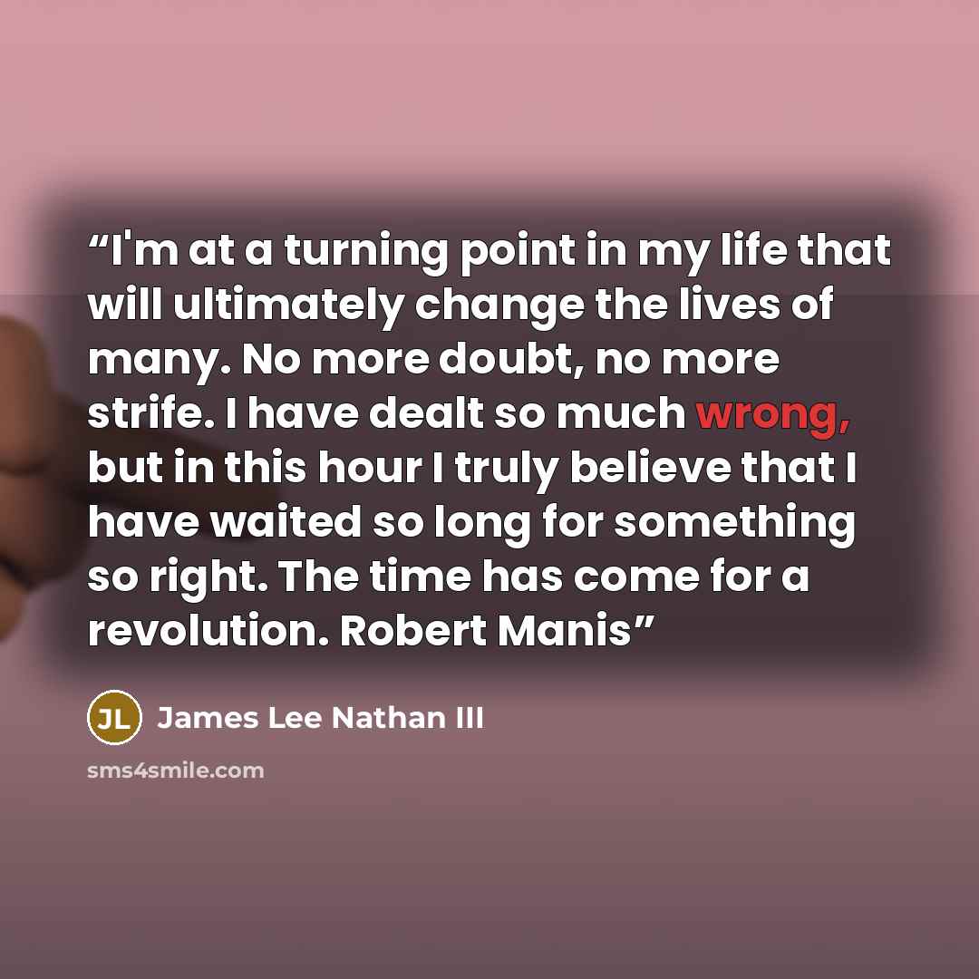 “I'm at a turning point in my life that will ultimately change the lives of many. No more doubt, no more strife. I have dealt so much wrong, but in this hour I truly believe that I have waited so long for something so right. The time has come for a revolution. Robert Manis” quote by James Lee Nathan III