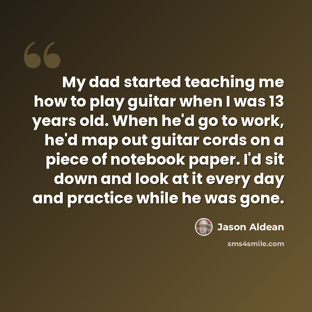 “My dad started teaching me how to play guitar when I was 13 years old. When he'd go to work, he'd map out guitar cords on a piece of notebook paper. I'd sit down and look at it every day and practice while he was gone.” quote by Jason Aldean