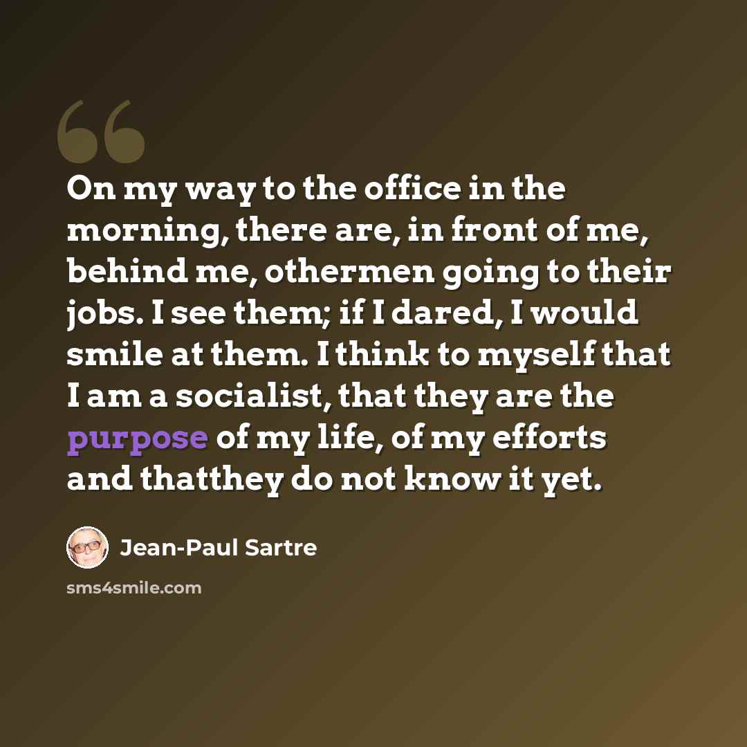 “On my way to the office in the morning, there are, in front of me, behind me, othermen going to their jobs. I see them; if I dared, I would smile at them. I think to myself that I am a socialist, that they are the purpose of my life, of my efforts and thatthey do not know it yet.” quote by Jean-Paul Sartre