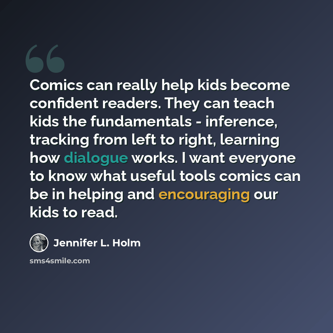 “Comics can really help kids become confident readers. They can teach kids the fundamentals - inference, tracking from left to right, learning how dialogue works. I want everyone to know what useful tools comics can be in helping and encouraging our kids to read.” quote by Jennifer L. Holm