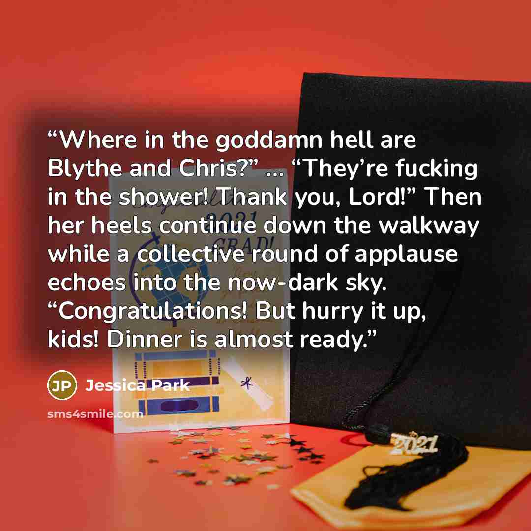 “Where in the goddamn hell are Blythe and Chris?” … “They’re fucking in the shower! Thank you, Lord!” Then her heels continue down the walkway while a collective round of applause echoes into the now-dark sky. “Congratulations! But hurry it up, kids! Dinner is almost ready.” quote by Jessica Park