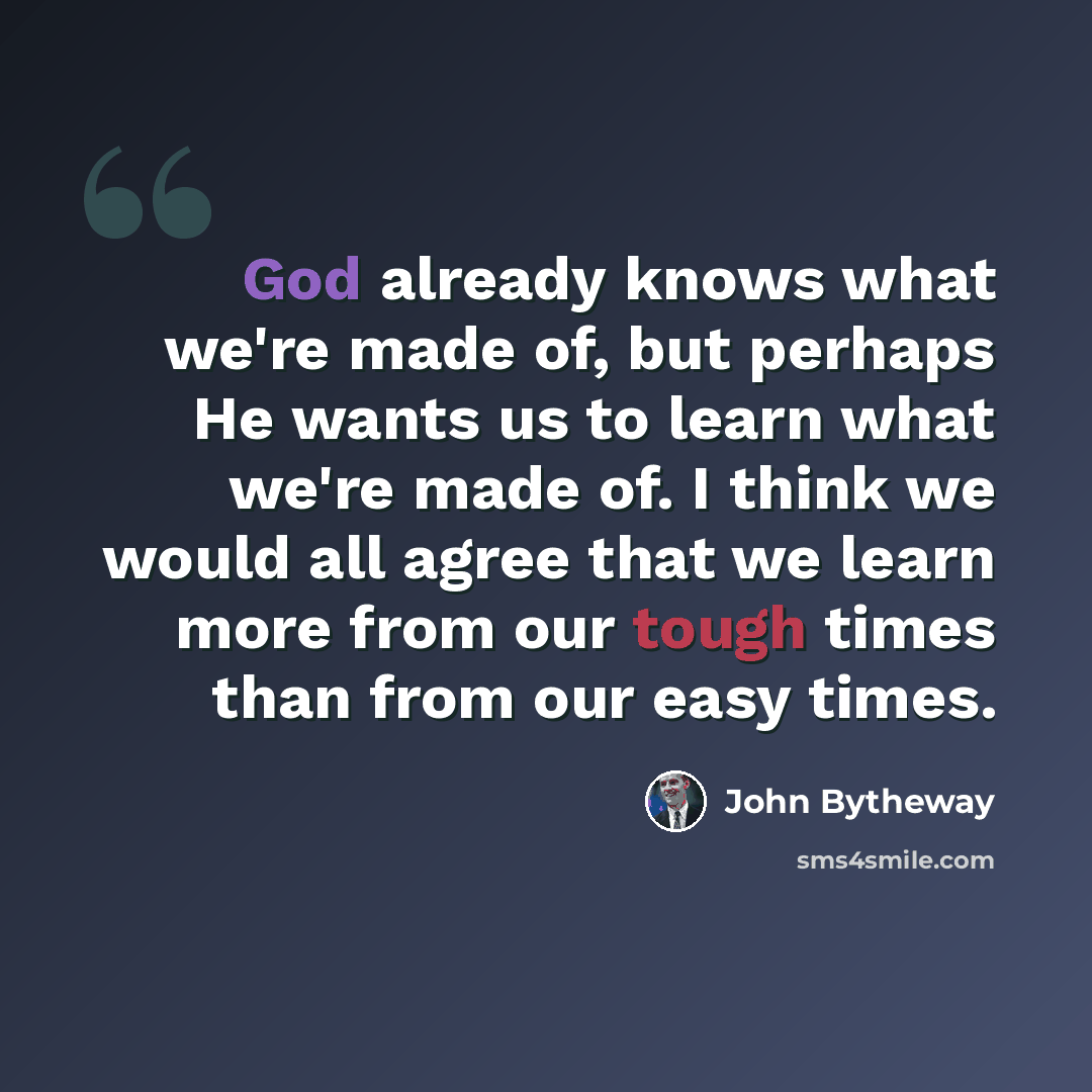 “God already knows what we're made of, but perhaps He wants us to learn what we're made of. I think we would all agree that we learn more from our tough times than from our easy times.” quote by John Bytheway