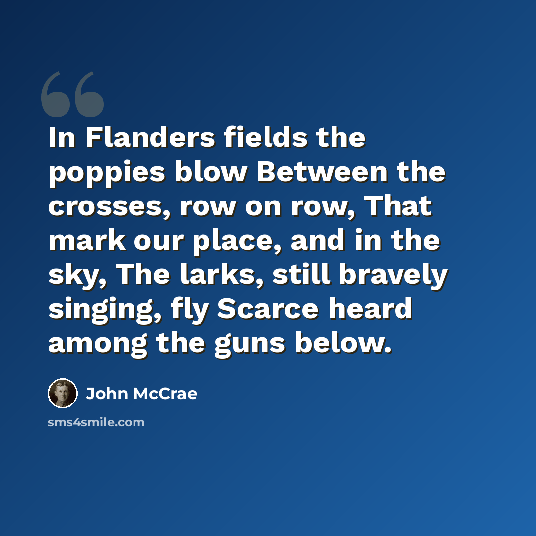 “In Flanders fields the poppies blow Between the crosses, row on row, That mark our place, and in the sky, The larks, still bravely singing, fly Scarce heard among the guns below.” quote by John McCrae