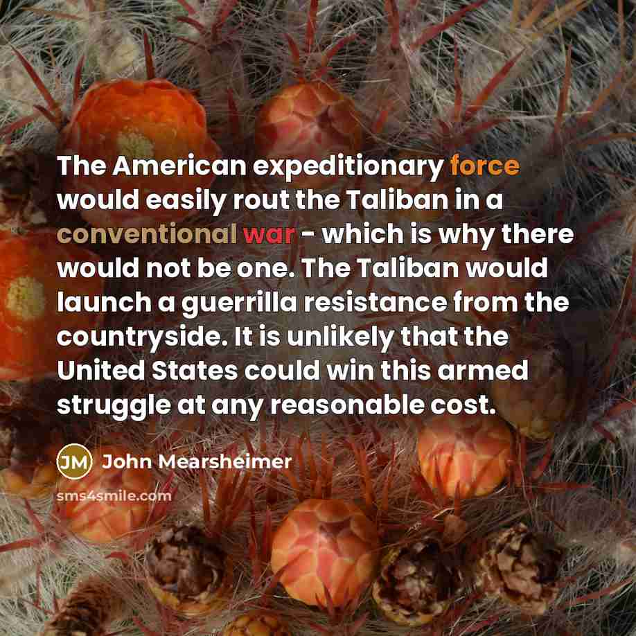 “The American expeditionary force would easily rout the Taliban in a conventional war - which is why there would not be one. The Taliban would launch a guerrilla resistance from the countryside. It is unlikely that the United States could win this armed struggle at any reasonable cost.” quote by John Mearsheimer