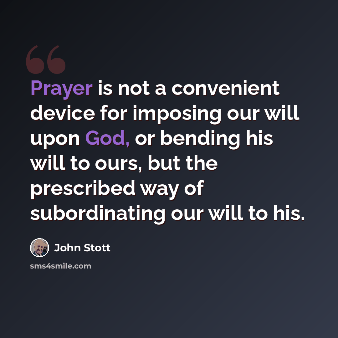 “Prayer is not a convenient device for imposing our will upon God, or bending his will to ours, but the prescribed way of subordinating our will to his.” quote by John Stott