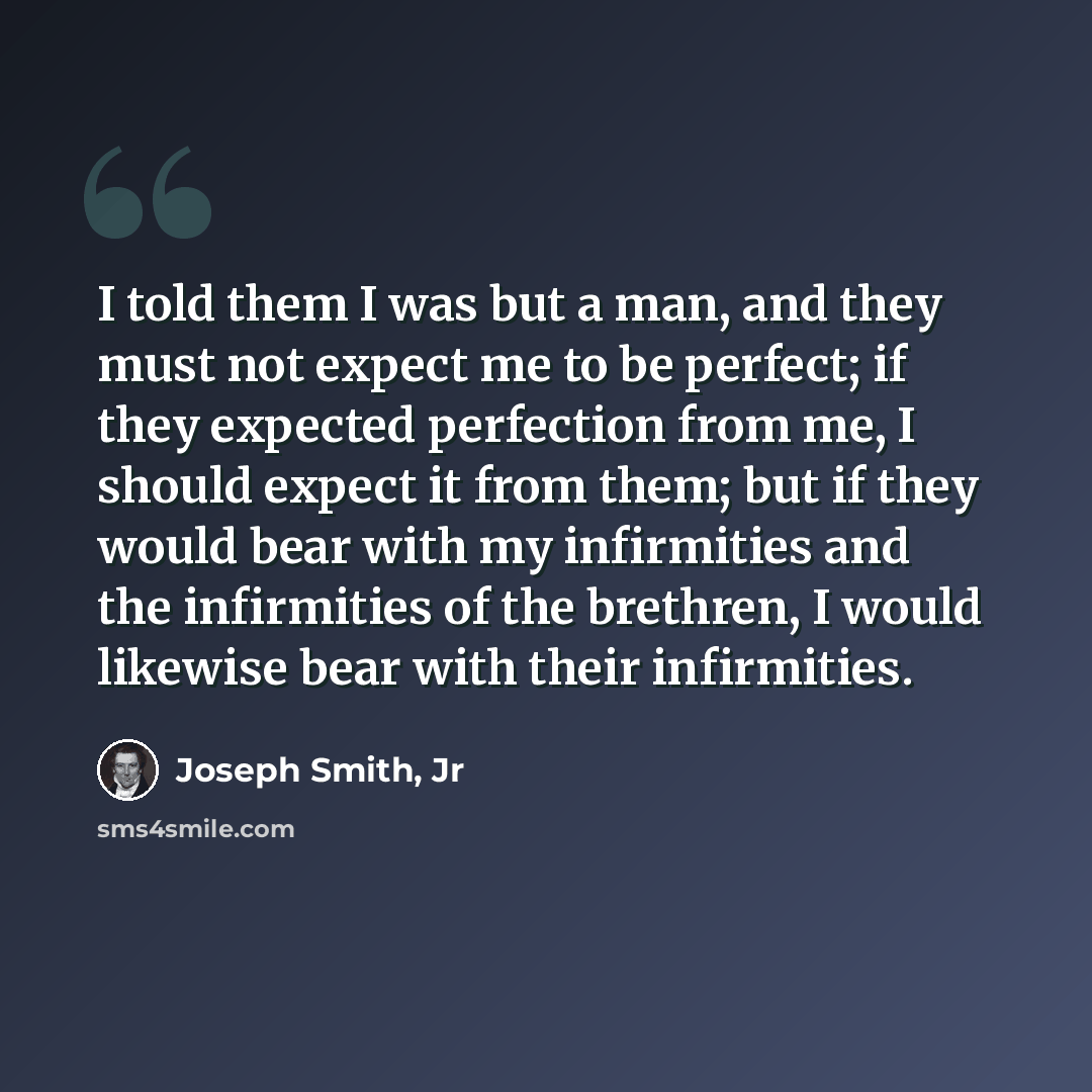 “I told them I was but a man, and they must not expect me to be perfect; if they expected perfection from me, I should expect it from them; but if they would bear with my infirmities and the infirmities of the brethren, I would likewise bear with their infirmities.” quote by Joseph Smith, Jr