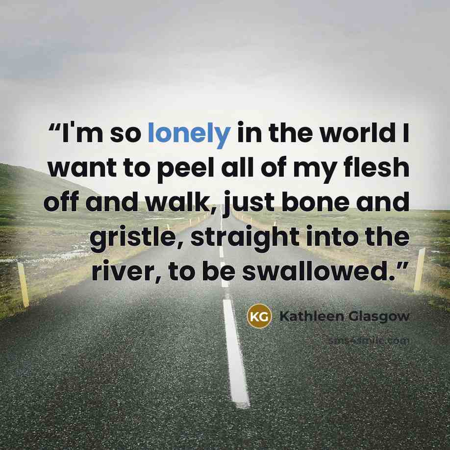 “I'm so lonely in the world I want to peel all of my flesh off and walk, just bone and gristle, straight into the river, to be swallowed.” quote by Kathleen Glasgow
