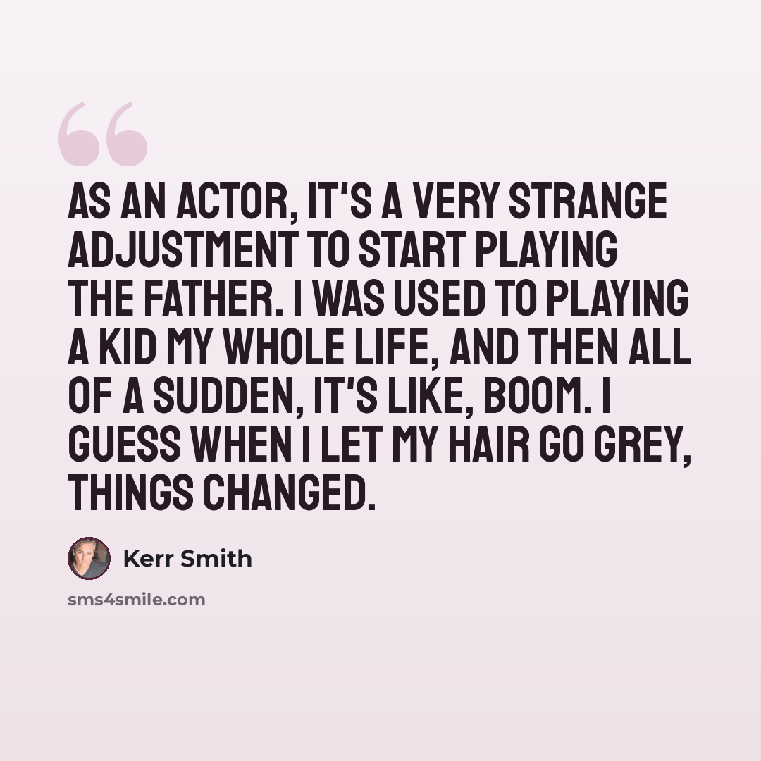 “As an actor, it's a very strange adjustment to start playing the father. I was used to playing a kid my whole life, and then all of a sudden, it's like, boom. I guess when I let my hair go grey, things changed.” quote by Kerr Smith