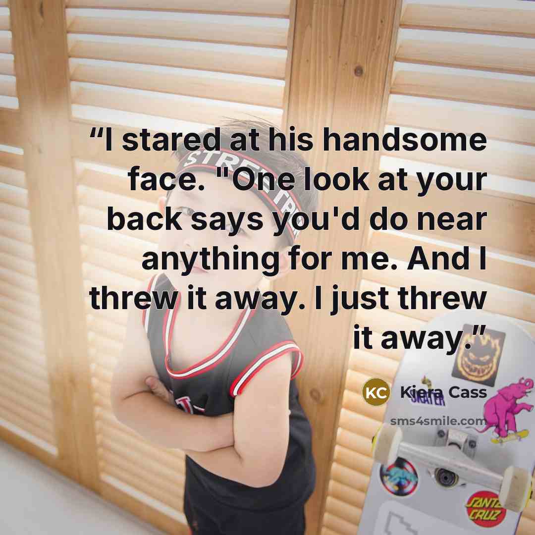 “I stared at his handsome face. "One look at your back says you'd do near anything for me. And I threw it away. I just threw it away.” quote by Kiera Cass