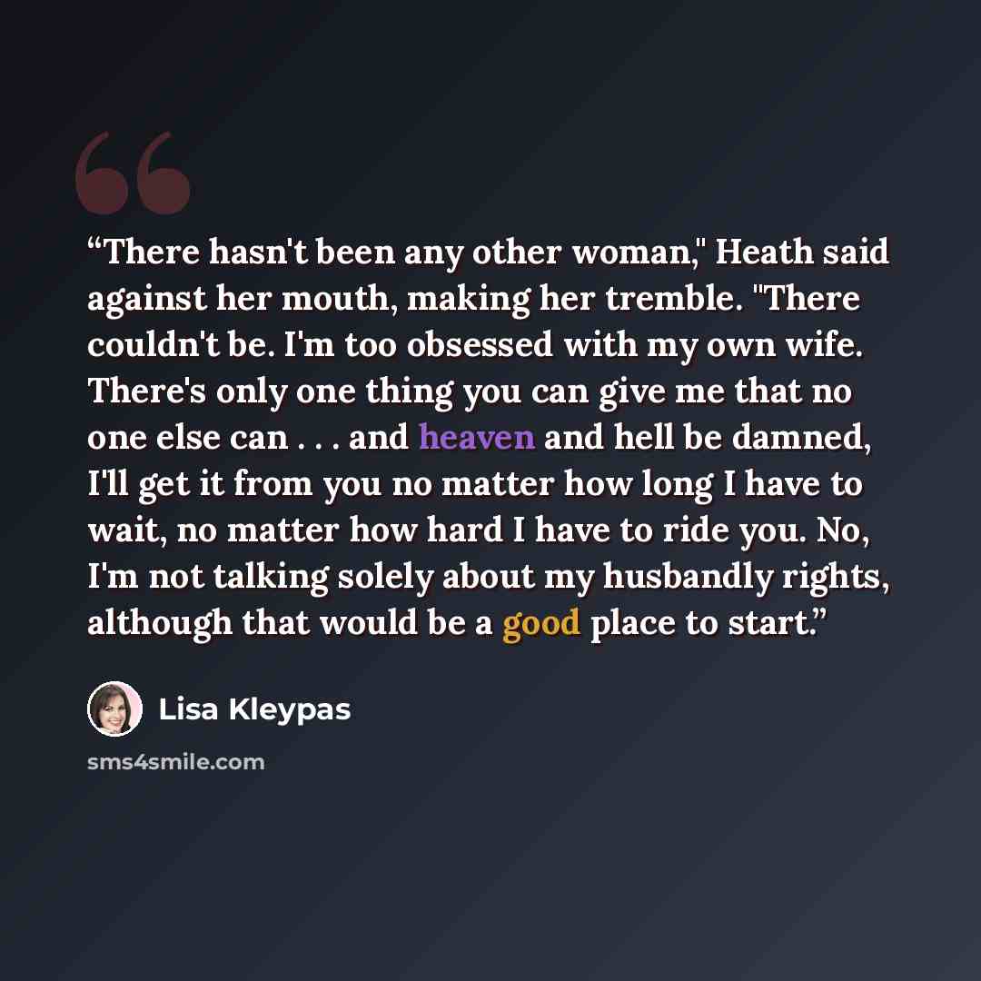 “There hasn't been any other woman," Heath said against her mouth, making her tremble. "There couldn't be. I'm too obsessed with my own wife. There's only one thing you can give me that no one else can . . . and heaven and hell be damned, I'll get it from you no matter how long I have to wait, no…” quote by Lisa Kleypas