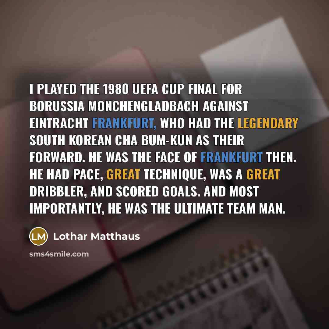 “I played the 1980 UEFA Cup final for Borussia Monchengladbach against Eintracht Frankfurt, who had the legendary South Korean Cha Bum-kun as their forward. He was the face of Frankfurt then. He had pace, great technique, was a great dribbler, and scored goals. And most importantly, he was the…” quote by Lothar Matthaus