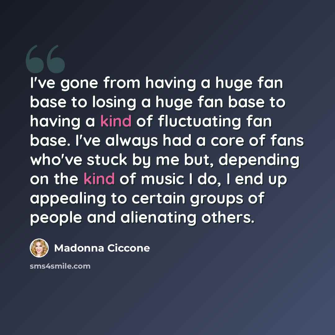 “I've gone from having a huge fan base to losing a huge fan base to having a kind of fluctuating fan base. I've always had a core of fans who've stuck by me but, depending on the kind of music I do, I end up appealing to certain groups of people and alienating others.” quote by Madonna Ciccone