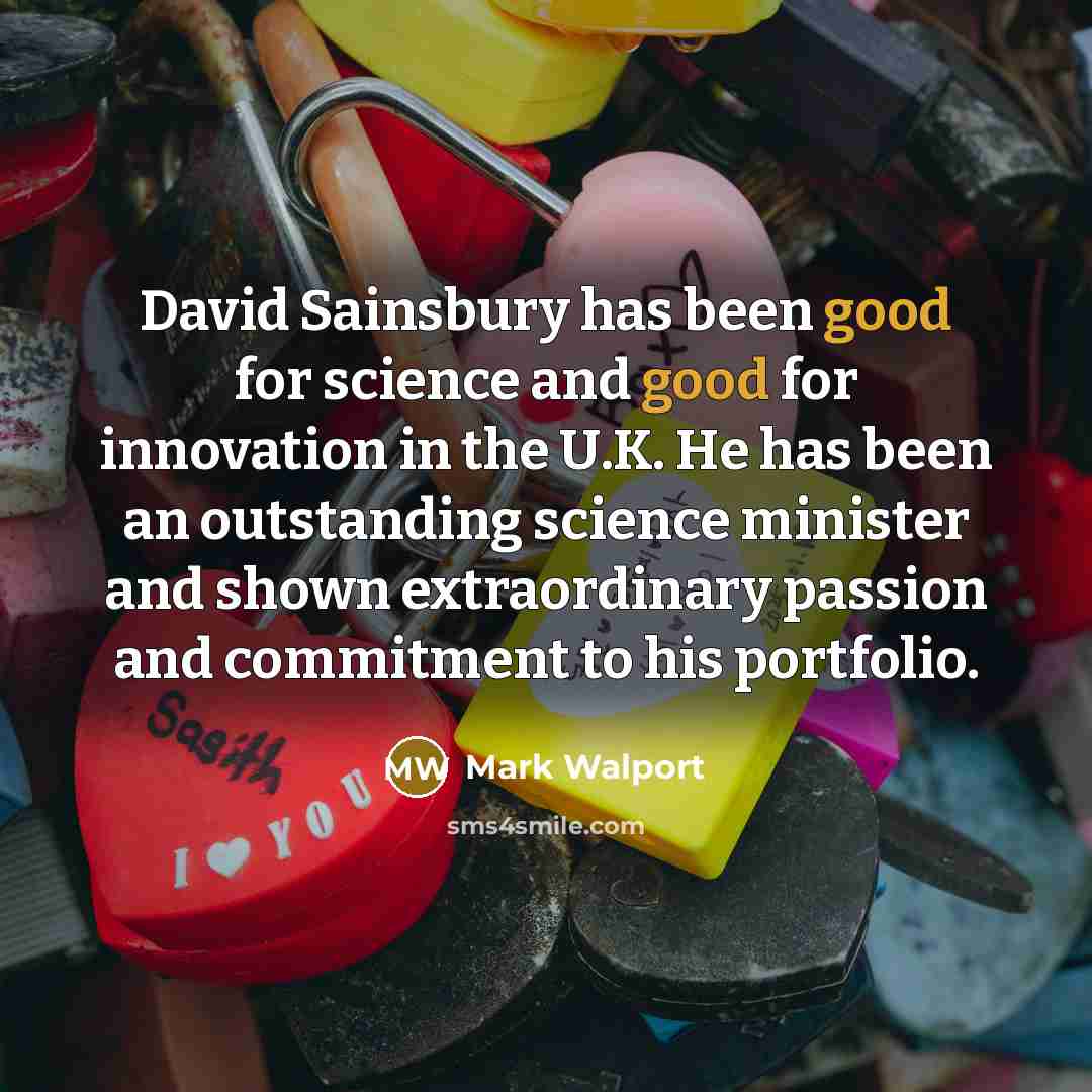“David Sainsbury has been good for science and good for innovation in the U.K. He has been an outstanding science minister and shown extraordinary passion and commitment to his portfolio.” quote by Mark Walport