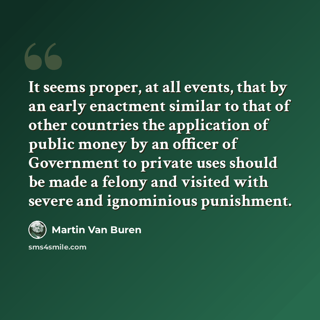 “It seems proper, at all events, that by an early enactment similar to that of other countries the application of public money by an officer of Government to private uses should be made a felony and visited with severe and ignominious punishment.” quote by Martin Van Buren