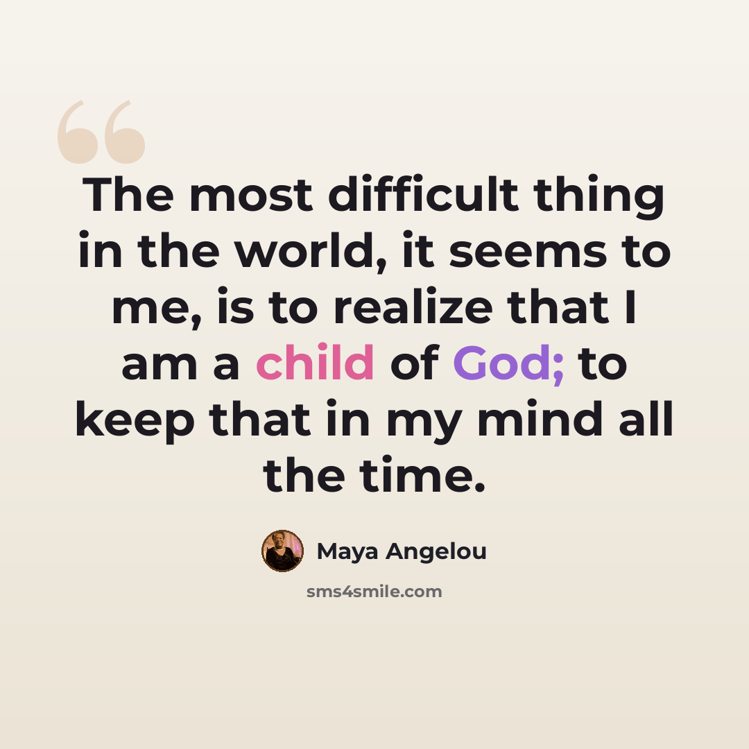 “The most difficult thing in the world, it seems to me, is to realize that I am a child of God; to keep that in my mind all the time.” quote by Maya Angelou