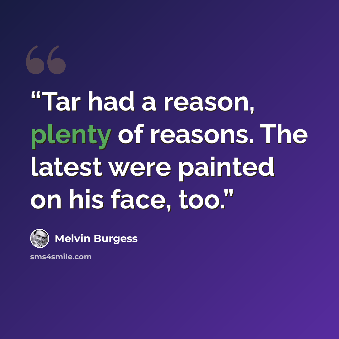 “Tar had a reason, plenty of reasons. The latest were painted on his face, too.” quote by Melvin Burgess