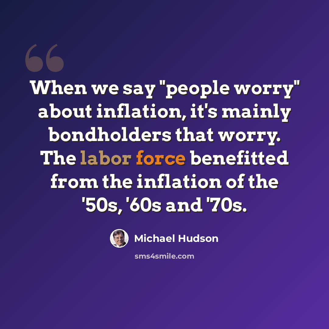 “When we say "people worry" about inflation, it's mainly bondholders that worry. The labor force benefitted from the inflation of the '50s, '60s and '70s.” quote by Michael Hudson