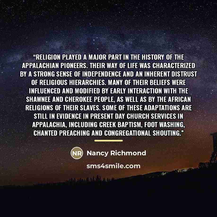 “Religion played a major part in the history of the Appalachian pioneers. Their way of life was characterized by a strong sense of independence and an inherent distrust of religious hierarchies. Many of their beliefs were influenced and modified by early interaction with the Shawnee and Cherokee…” quote by Nancy Richmond