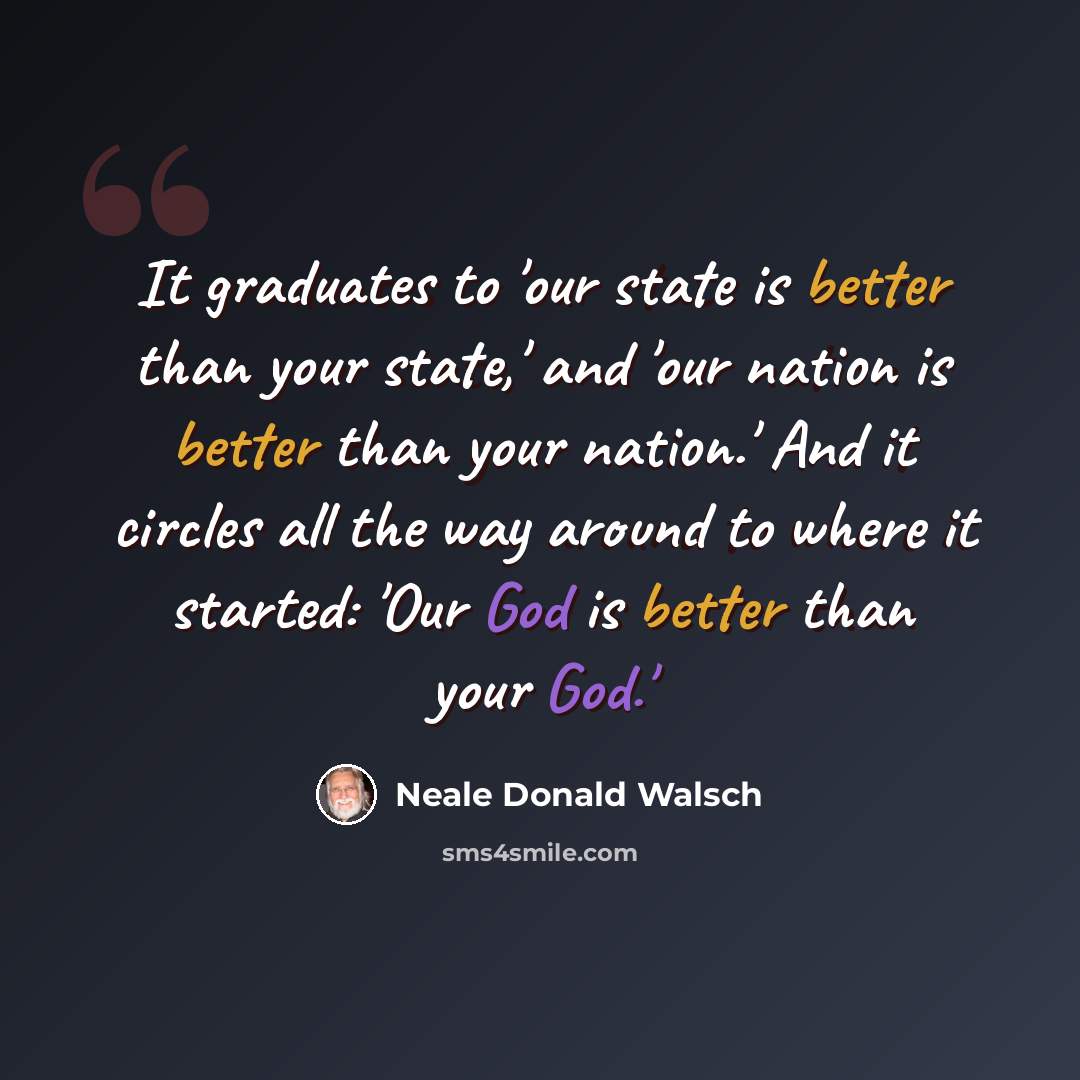 “It graduates to 'our state is better than your state,' and 'our nation is better than your nation.' And it circles all the way around to where it started: 'Our God is better than your God.'” quote by Neale Donald Walsch